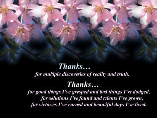 Thanks…
Thanks
for multiple discoveries of reality and truth.

Thanks…
Thanks
for good things I’ve grasped and bad things I’ve dodged,
for solutions I’ve found and talents I’ve grown,
for victories I’ve earned and beautiful days I’ve lived.

 