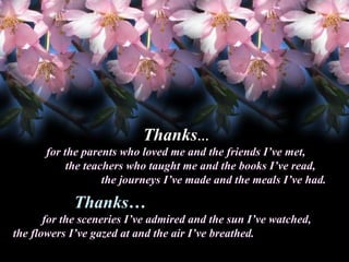 Thanks…
for the parents who loved me and the friends I’ve met,
the teachers who taught me and the books I’ve read,
the journeys I’ve made and the meals I’ve had.

Thanks…
Thanks
for the sceneries I’ve admired and the sun I’ve watched,
the flowers I’ve gazed at and the air I’ve breathed.

 
