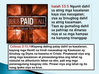 Isaiah 53:5 Ngunit dahil
sa ating mga kasalanan
kaya siya nasugatan;
siya ay binugbog dahil
sa ating kasamaan.
Tayo ay gumaling dahil
sa pahirap na dinanas
niya at sa mga hampas
na kanyang tinanggap
Colosas 2:13,14Kayong dating patay dahil sa kasalanan,
kayong mga Hentil na hindi nasasakop ng Kautusan ay
binuhay ng Diyos na kasama ni Cristo. Pinatawad niya ang
ating mga kasalanan at pinawalang-bisa ang lahat ng
naisulat na alituntunin laban sa atin, pati ang mga
pananagutang kaugnay nito. Pinawi niya ang lahat ng ito
nang ipako siya sa krus.
 