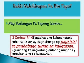 May Kailangan Pa Tayong Gawin…
2 Corinto 7:10Sapagkat ang kalungkutang
buhat sa Diyos ay nagbubunga ng pagsisisi
at pagbabago tungo sa kaligtasan.
Ngunit ang kalungkutang dulot ng mundo ay
humahantong sa kamatayan.
 