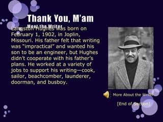 Langston Hughes was born on February 1, 1902, in Joplin, Missouri. His father felt that writing was “impractical” and wanted his son to be an engineer, but Hughes didn’t cooperate with his father’s plans. He worked at a variety of jobs to support his writing—cook, sailor, beachcomber, launderer, doorman, and busboy.  More About the Writer [End of Section] 