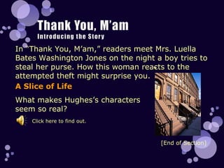 In “Thank You, M’am,” readers meet Mrs. Luella Bates Washington Jones on the night a boy tries to steal her purse. How this woman reacts to the attempted theft might surprise you.  A Slice of Life What makes Hughes’s characters seem so real? [End of Section] Click here to find out. 
