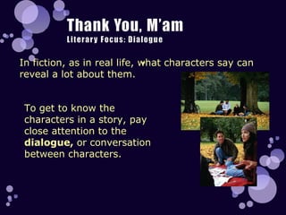 In fiction, as in real life, what characters say can reveal a lot about them.  To get to know the characters in a story, pay close attention to the  dialogue,  or conversation between characters. 