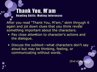 After you read “Thank You, M’am,” skim through it again and jot down clues that you think reveal something important about the characters. [End of Section] Pay close attention to character’s actions and the dialogue.  Discuss the subtext—what characters don’t say aloud but may be thinking, feeling, or communicating without words. 