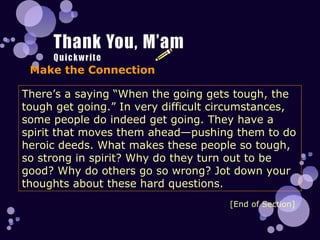Make the Connection There’s a saying “When the going gets tough, the tough get going.” In very difficult circumstances, some people do indeed get going. They have a spirit that moves them ahead—pushing them to do heroic deeds. What makes these people so tough, so strong in spirit? Why do they turn out to be good? Why do others go so wrong? Jot down your thoughts about these hard questions. [End of Section] 