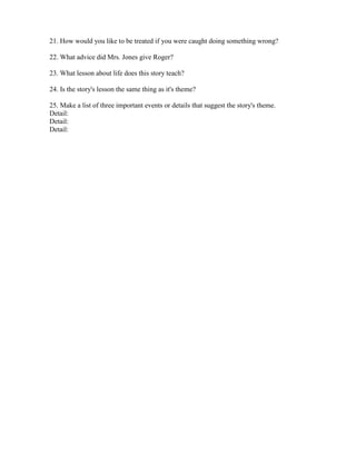 21. How would you like to be treated if you were caught doing something wrong?

22. What advice did Mrs. Jones give Roger?

23. What lesson about life does this story teach?

24. Is the story's lesson the same thing as it's theme?

25. Make a list of three important events or details that suggest the story's theme.
Detail:
Detail:
Detail:
 