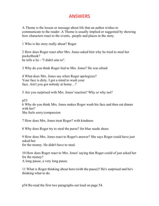 ANSWERS

A Theme is the lesson or message about life that an author wishes to
communicate to the reader .A Theme is usually implied or suggested by showing
how characters react to the events, .people and places in the story.
.
1 Who is the story really about? Roger

2 How does Roger react after Mrs. Jones asked him why he tried to steal her
pocketbook?
he tells a lie - "I didn't aim to".

3 Why do you think Roger lied to Mrs. Jones? He was afraid

4 What does Mrs. Jones say when Roger apologizes?
Your face is dirty. I got a mind to wash your
face. Ain't you got nobody at home…?

5 Are you surprised with Mrs. Jones' reaction? Why or why not?

p53
6 Why do you think Mrs. Jones makes Roger wash his face and then eat dinner
with her?
She feels sorry/compassion

7 How does Mrs. Jones treat Roger? with kindness

8 Why does Roger try to steal the purse? for blue suede shoes

9 How does Mrs. Jones react to Roger's answer? She says Roger could have just
asked her
for the money. He didn't have to steal.

10 How does Roger react to Mrs. Jones' saying that Roger could of just asked her
for the money?
A long pause, a very long pause.

11 What is Roger thinking about here (with the pause)? He's surprised and he's
thinking what to do.


p54 Re-read the first two paragraphs out loud on page 54.
 