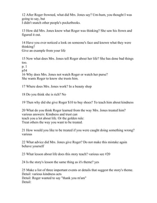 12 After Roger frowned, what did Mrs. Jones say? Um-hum, you thought I was
going to say, but
I didn't snatch other people's pocketbooks.

13 How did Mrs. Jones know what Roger was thinking? She saw his frown and
figured it out.

14 Have you ever noticed a look on someone's face and known what they were
thinking?
Give an example from your life

15 Now what does Mrs. Jones tell Roger about her life? She has done bad things
too.
p. 1
p54
16 Why does Mrs. Jones not watch Roger or watch her purse?
She wants Roger to know she trusts him.

17 Where does Mrs. Jones work? In a beauty shop

18 Do you think she is rich? No

19 Then why did she give Roger $10 to buy shoes? To teach him about kindness

20 What do you think Roger learned from the way Mrs. Jones treated him?
various answers: Kindness and trust can
teach you a lot about life. Or the golden rule:
Treat others the way you want to be treated.

21 How would you like to be treated if you were caught doing something wrong?
various

22 What advice did Mrs. Jones give Roger? Do not make this mistake again
behave yourself

23 What lesson about life does this story teach? various see #20

24 Is the story's lesson the same thing as it's theme? yes

25 Make a list of three important events or details that suggest the story's theme.
Detail: various kindness acts
Detail: Roger wanted to say "thank you m'am"
Detail:
 
