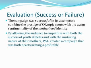 Evaluation (Success or Failure)
 The campaign was successful in its attempts to
combine the prestige of Olympic sports with the warm
sentimentality of the motherhood identity
 By allowing the audience to empathize with both the
success of youth athletes and with the nurturing
nature of their mothers, P&G created a campaign that
was both heartwarming a profitable.
 