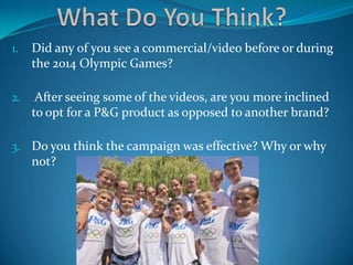 1. Did any of you see a commercial/video before or during
the 2014 Olympic Games?
2. After seeing some of the videos, are you more inclined
to opt for a P&G product as opposed to another brand?
3. Do you think the campaign was effective? Why or why
not?
 