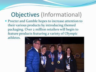 Objectives (Informational)
 Procter and Gamble hopes to increase attention to
their various products by introducing themed
packaging. Over 2 million retailers will begin to
feature products featuring a variety of Olympic
athletes.
 