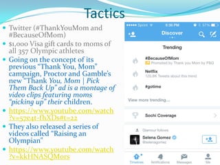 Tactics
 Twitter (#ThankYouMom and
#BecauseOfMom)
 $1,000 Visa gift cards to moms of
all 357 Olympic athletes
 Going on the concept of its
previous “Thank You, Mom”
campaign, Proctor and Gamble’s
new “Thank You, Mom | Pick
Them Back Up” ad is a montage of
video clips featuring moms
“picking up” their children.
 https://www.youtube.com/watch
?v=57e4t-fhXDs#t=22
 They also released a series of
videos called “Raising an
Olympian”
 https://www.youtube.com/watch
?v=kkHNASQM0rs
 
