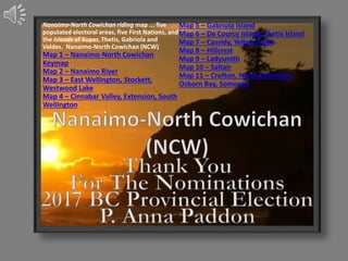 Nanaimo-North Cowichan riding map ... five
populated electoral areas, five First Nations, and
the islands of Kuper, Thetis, Gabriola and
Valdes. Nanaimo-North Cowichan (NCW)
Map 1 – Nanaimo-North Cowichan
Keymap
Map 2 – Nanaimo River
Map 3 – East Wellington, Stockett,
Westwood Lake
Map 4 – Cinnabar Valley, Extension, South
Wellington
Map 5 – Gabriola Island
Map 6 – De Courcy Island, Thetis Island
Map 7 – Cassidy, Yellow Point
Map 8 – Hillcrest
Map 9 – Ladysmith
Map 10 – Saltair
Map 11 – Crofton, North Cowichan,
Osborn Bay, Somenos
 