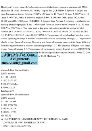Thank you!! o.open suny.edu/webapps/assessment/take/launch,splcourse assessmentjd 22646
1&course; id 14166 I&content.id-343010; 1step-ul Rea QUESTION 6 5 points A project has
cash flows across time as follows:-190 (Yar ,20 Year 1), 40 (Year 2, 00 Year 3, 100 Year 4, 10
(Year 5 100 (Yer , 30Yar T project's payback is OA. 3.293 years O B.3 yeans OC.4 years
04.107 years OE. 3.700 years QUESTION 7 5 points Save Answer A company is analyzing two
mutualy exclusive projects, S and L whose cash flows are shown below. Project & -1,100 Year
1000 Year 350(Yoar s. (You may want to kep your calculation roaults for ancthar reliated
curation.) CA 20.46%: 21.83% 08.22.63%; 19.08% 0 17.10% 16.38%96 OD 20.46%: 19.08%
OE. 17.19%; 21.83%% 5 points QUESTION 8 A The presence of high levels of variable costs
creates operating leverage B None of the above is accurate conceming leverage, C. The presence
of debt creates financial leverage Operating and financial leverage may exist for firms. Which of
the folowing statements is accurate cencerring leverage? 0 D The presence of higher saios prees
creates financial leverag 0 E. The presence of cormon outy creates francial loverio. QUESTION
9 Two mulually exclusive projects offer the fellowing cash fows at year O and 1. Proect X:-240
ear 0) and s80 yeur 1) Projet Y: 30.060 ear 11.01 MacBook Pro
Solution
year cash flow discount factor
@15% amount
0 -1100 1 -1100
1 1000 0.870 870
2 350 0.756 264.6
3 50 0.658 32.9
Total npv 67.5
year cash flow discount factor
@10% amount
0 -1100 1 -1100
1 1000 0.909 909
2 350 0.826 289.1
3 50 0.751 37.55
npv 135.65
irr = LOWER RATE+LOWER RATE NPV * DIFFERENCE IN RATE
LOWER RATE NPV- HIGHER RATE NPV
= 10%+135.65/135.65-67.5*5%
 