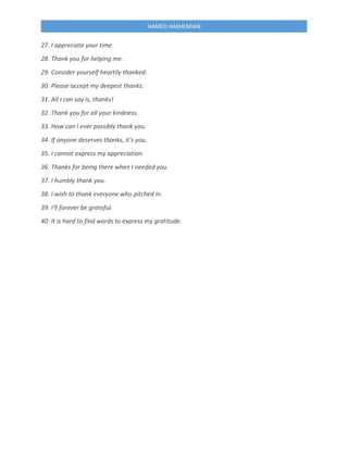 HAMED HASHEMIAN
27. I appreciate your time.
28. Thank you for helping me.
29. Consider yourself heartily thanked.
30. Please accept my deepest thanks.
31. All I can say is, thanks!
32. Thank you for all your kindness.
33. How can I ever possibly thank you.
34. If anyone deserves thanks, it's you.
35. I cannot express my appreciation.
36. Thanks for being there when I needed you.
37. I humbly thank you.
38. I wish to thank everyone who pitched in.
39. I'll forever be grateful.
40. It is hard to find words to express my gratitude.
 