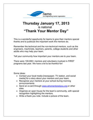 Thursday January 17, 2013
                          is national
           “Thank Your Mentor Day”

This is a wonderful opportunity for teams to give their mentors special
thanks and to publicize the important work the mentors do.

Remember the technical and the non-technical mentors, such as the
engineers, machinists, teachers, parents, college students and other
adults who may help your team.

Tell your community how important your mentors are to your team.

There were 100,000+ mentors and volunteers involved in FIRST
programs last year. We have a lot to be thankful for!



Some ideas:
  • Contact your local media [newspaper, TV station, and social
    media] for a story about your mentors and your team.
  • Recognize your mentors at your school during morning
    announcements.
  • Send an e-card through www.whomentoredyou.org or other
    sites.
  • Organize an open house for the team’s community, with special
    recognition highlighting the mentors.
  • Write a thank you note. Include a picture of the team.
 