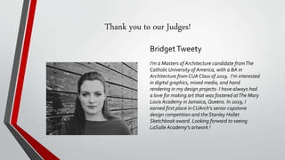 Thank you to our Judges!
BridgetTweety
I’m a Masters of Architecture candidate fromThe
Catholic University of America, with a BA in
Architecture from CUA Class of 2019. I’m interested
in digital graphics, mixed media, and hand
rendering in my design projects- I have always had
a love for making art that was fostered atThe Mary
Louis Academy in Jamaica, Queens. In 2019, I
earned first place in CUArch’s senior capstone
design competition and the Stanley Hallet
Sketchbook award. Looking forward to seeing
LaSalle Academy’s artwork !
 
