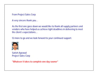 From Project Sales Corp

A very sincere thank you…

As the first one goes down we would like to thank all supply partners and
vendors who have helped us achieve tight deadlines in delivering to meet
the client’s expectations…

53 more to go and we look forward to your continued support.




Satish Agrawal
Project Sales Corp

"Whatever it takes to complete one day sooner"
 