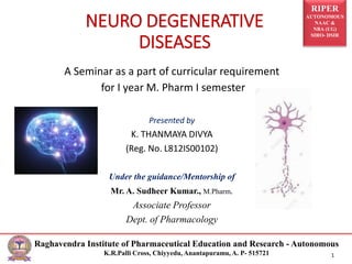 RIPER
AUTONOMOUS
NAAC &
NBA (UG)
SIRO- DSIR
Raghavendra Institute of Pharmaceutical Education and Research - Autonomous
K.R.Palli Cross, Chiyyedu, Anantapuramu, A. P- 515721 1
NEURO DEGENERATIVE
DISEASES
A Seminar as a part of curricular requirement
for I year M. Pharm I semester
Presented by
K. THANMAYA DIVYA
(Reg. No. L812IS00102)
Under the guidance/Mentorship of
Mr. A. Sudheer Kumar., M.Pharm.
Associate Professor
Dept. of Pharmacology
 