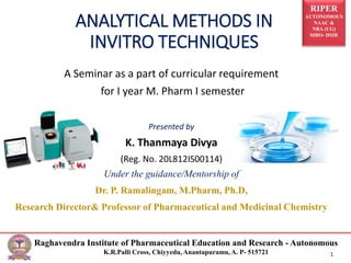 RIPER
AUTONOMOUS
NAAC &
NBA (UG)
SIRO- DSIR
Raghavendra Institute of Pharmaceutical Education and Research - Autonomous
K.R.Palli Cross, Chiyyedu, Anantapuramu, A. P- 515721 1
ANALYTICAL METHODS IN
INVITRO TECHNIQUES
A Seminar as a part of curricular requirement
for I year M. Pharm I semester
Presented by
K. Thanmaya Divya
(Reg. No. 20L812IS00114)
Under the guidance/Mentorship of
Dr. P. Ramalingam, M.Pharm, Ph.D,
Research Director& Professor of Pharmaceutical and Medicinal Chemistry
 