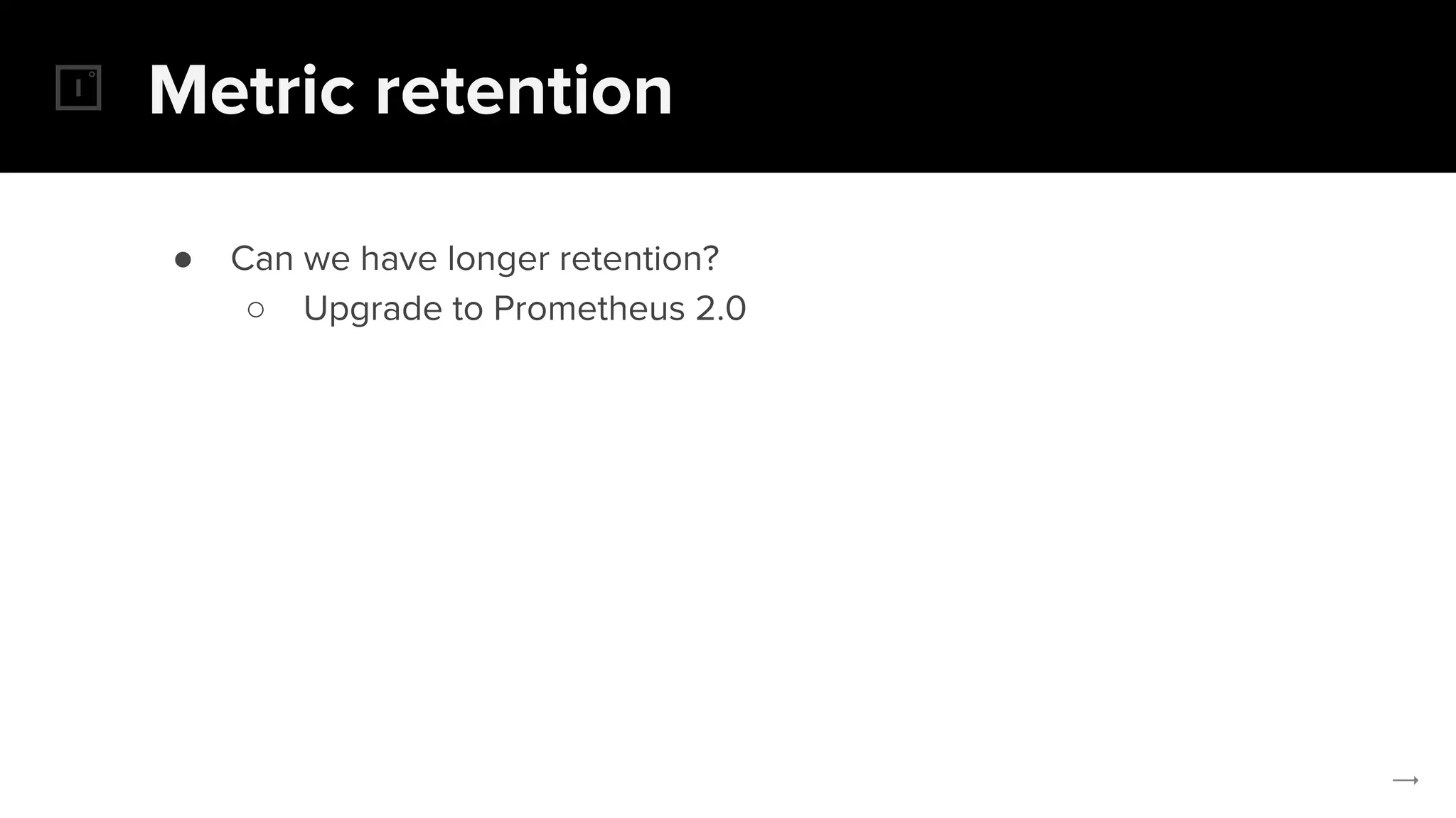 Metric retention
● Can we have longer retention?
○ Upgrade to Prometheus 2.0
 