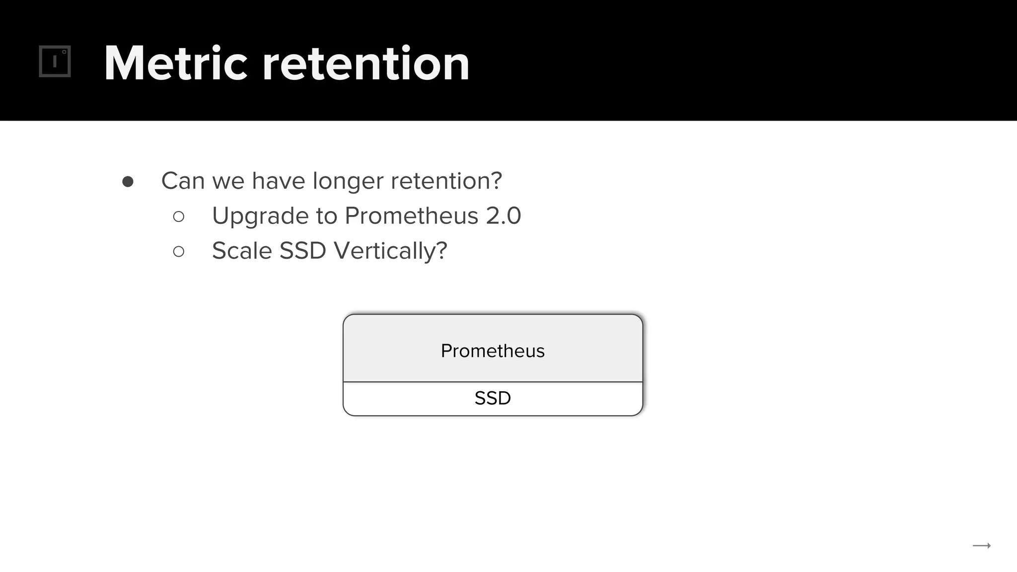 Metric retention
● Can we have longer retention?
○ Upgrade to Prometheus 2.0
○ Scale SSD Vertically?
SSD
Prometheus
 