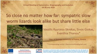 So close no matter how far: sympatric slow
worm lizards look alike but share little else
Vassilis Kypraios-Skrekas, Sinos Giokas,
Evanthia Thanou*
Virtual Meeting of Systematics, Biogeography and Evolution
28-30 July 2020
Dep. of Biology, University of Patras, Greece
* Corresponding author: thanouevanthia@gmail.com
This research is co-financed by Greece and the European Union (European Social Fund- ESF) through the
Operational Programme «Human Resources Development, Education and Lifelong Learning 2014-2020» in the
context of the project “Phylogeography in the genomics era and the role of barriers in speciation (MIS 5047129)”
 