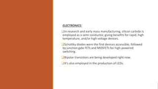 ELECTRONICS:
In research and early mass manufacturing, silicon carbide is
employed as a semi conductor, giving benefits for rapid, high
temperature, and/or high voltage devices.
Schottky diodes were the first devices accessible, followed
by junction gate FETs and MOSFETs for high-powered
switching.
Bipolar transistors are being developed right now.
It's also employed in the production of LEDs.
 