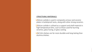 STRUCTURAL MATERIALS:
Silicon carbide is used in composite armour and ceramic
plates in bulletproof vests, along with other strong ceramics.
Silicon carbide is utilised as a support and shelf material in
high-temperature kilns, such as those used for burning
ceramics, glass fusing, or glass casting.
SiC kiln shelves are far more durable and long-lasting than
alumina shelves.
 