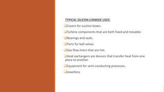 TYPICAL SILICON CARBIDE USES:
Covers for suction boxes.
Turbine components that are both fixed and movable.
Bearings and seals.
Parts for ball valves.
Gas flow liners that are hot.
Heat exchangers are devices that transfer heat from one
place to another.
Equipment for semi-conducting processes.
Jewellery.
 