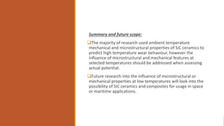Summary and future scope:
The majority of research used ambient temperature
mechanical and microstructural properties of SiC ceramics to
predict high temperature wear behaviour, however the
influence of microstructural and mechanical features at
selected temperatures should be addressed when assessing
actual potential.
Future research into the influence of microstructural or
mechanical properties at low temperatures will look into the
possibility of SiC ceramics and composites for usage in space
or maritime applications.
 