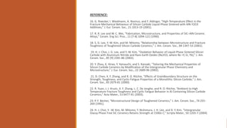 REFERENCE:
16. G. Rixecker, I. Wiedmann, A. Rosinus, and F. Aldinger, “High-Temperature Effect in the
Fracture Mechanical Behaviour of Silicon Carbide Liquid-Phase Sintered with AlN-Y2O3
Additives,” J. Eur. Ceram. Soc., 21 1013-19 (2001).
17. R. R. Lee and W. C. Wei, “Fabrication, Microstructure, and Properties of SiC–AlN Ceramic
Alloys,” Ceram. Eng Sci. Proc., 11 [7-8] 1094-121 (1990).
18. S. G. Lee, Y.-W. Kim, and M. Mitomo, “Relationship between Microstructure and Fracture
Toughness of Toughened Silicon Carbide Ceramics,” J. Am. Ceram. Soc., 84 1347-53 (2001).
19. H. J. Choi, J. G. Lee, and Y.-W. Kim, “Oxidation Behavior of Liquid-Phase Sintered Silicon
Carbide with Aluminum Nitride and Rare-Earth Oxides (Re2O3, where Re =Y, Er, Yb),” J. Am.
Ceram. Soc., 85 [9] 2281-86 (2002).
20. Y. Zhou, K. Hirao, Y. Yamauchi, and S. Kanzaki, “Tailoring the Mechanical Properties of
Silicon Carbide Ceramics by Modification of the Intergranular Phase Chemistry and
Microstructure,” J. Eur. Ceram. Soc., 22 2689-96 (2002).
21. D. Chen, X. F. Zhang, and R. O. Ritchie, “Effects of GrainBoundary Structure on the
Strength, Toughness, and Cyclic-Fatigue Properties of a Monolithic Silicon Carbide,” J. Am.
Ceram. Soc., 83 2079-81 (2000).
22. R. Yuan, J. J. Kruzic, X. F. Zhang, L. C. De Jonghe, and R. O. Ritchie, “Ambient to High
Temperature Fracture Toughness and Cyclic Fatigue Behavior in Al Containing Silicon Carbide
Ceramics,” Acta Mater., 51 6477-91 (2003).
23. P. F. Becher, “Microstructural Design of Toughened Ceramics,” J. Am. Ceram. Soc., 74 255-
269 (1991).
24. H. J. Choi, Y. -W. Kim, M. Mitomo, T. Nishimura, J. H. Lee, and D. Y. Kim, “Intergranular
Glassy Phase Free SiC Ceramics Retains Strength at 1500o C,” Scripta Mater., 50 1203-7 (2004)
 