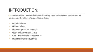 INTRODUCTION:
 Silicon carbide structural ceramic is widely used in industries because of its
unique combination of properties such as:
◦ High hardness
◦ High modulus
◦ High temperature strength
◦ Good oxidation resistance
◦ Good thermal shock resistance
◦ High thermal conductivity
 