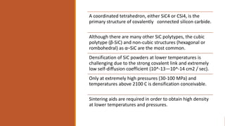 A coordinated tetrahedron, either SiC4 or CSi4, is the
primary structure of covalently connected silicon carbide.
Although there are many other SiC polytypes, the cubic
polytype (β-SiC) and non-cubic structures (hexagonal or
rombohedral) as α–SiC are the most common.
Densification of SiC powders at lower temperatures is
challenging due to the strong covalent link and extremely
low self-diffusion coefficient (10^-13—10^-14 cm2 / sec).
Only at extremely high pressures (30-100 MPa) and
temperatures above 2100 C is densification conceivable.
Sintering aids are required in order to obtain high density
at lower temperatures and pressures.
 