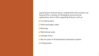 Liquid phase sintered silicon carbide (LPS-SiC) ceramics are
favoured for a variety of tribological and structural
applications due to their appealing features such as:
 In turbine parts
 Heat exchanger tubes
 Bearings
 Mechanical seals
 Cylinder liners
 Burner parts in fluidized bed combustion system
 Cutting tools
 