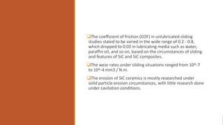 The coefficient of friction (COF) in unlubricated sliding
studies stated to be varied in the wide range of 0.2 - 0.8,
which dropped to 0.02 in lubricating media such as water,
paraffin oil, and so on, based on the circumstances of sliding
and features of SiC and SiC composites.
The wear rates under sliding situations ranged from 10^-7
to 10^-4 mm3 / N.m.
The erosion of SiC ceramics is mostly researched under
solid particle erosion circumstances, with little research done
under cavitation conditions.
 