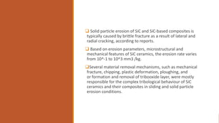  Solid particle erosion of SiC and SiC-based composites is
typically caused by brittle fracture as a result of lateral and
radial cracking, according to reports.
 Based on erosion parameters, microstructural and
mechanical features of SiC ceramics, the erosion rate varies
from 10^-1 to 10^3 mm3 /kg.
Several material removal mechanisms, such as mechanical
fracture, chipping, plastic deformation, ploughing, and
or formation and removal of tribooxide layer, were mostly
responsible for the complex tribological behaviour of SiC
ceramics and their composites in sliding and solid particle
erosion conditions.
 