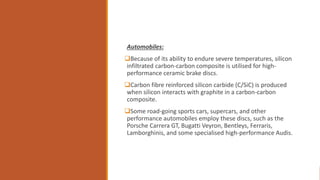 Automobiles:
Because of its ability to endure severe temperatures, silicon
infiltrated carbon-carbon composite is utilised for high-
performance ceramic brake discs.
Carbon fibre reinforced silicon carbide (C/SiC) is produced
when silicon interacts with graphite in a carbon-carbon
composite.
Some road-going sports cars, supercars, and other
performance automobiles employ these discs, such as the
Porsche Carrera GT, Bugatti Veyron, Bentleys, Ferraris,
Lamborghinis, and some specialised high-performance Audis.
 
