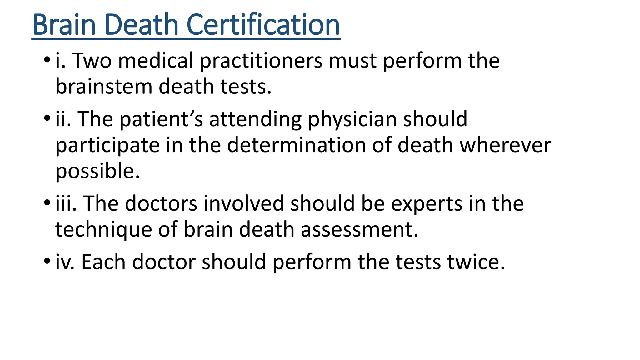 Brain Death Certification
•i. Two medical practitioners must perform the
brainstem death tests.
•ii. The patient’s attending physician should
participate in the determination of death wherever
possible.
•iii. The doctors involved should be experts in the
technique of brain death assessment.
•iv. Each doctor should perform the tests twice.
 