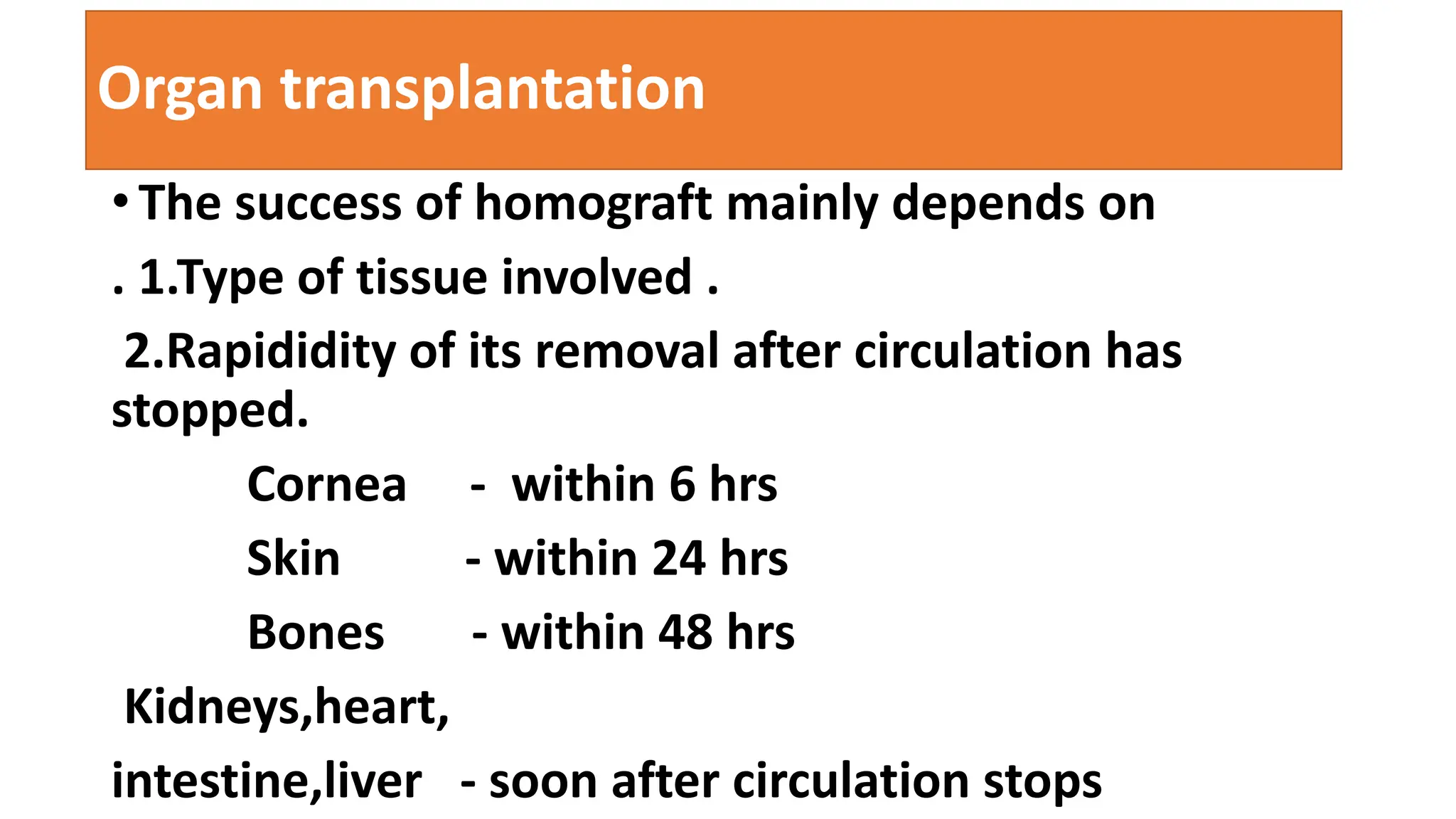 Organ transplantation
• The success of homograft mainly depends on
. 1.Type of tissue involved .
2.Rapididity of its removal after circulation has
stopped.
Cornea - within 6 hrs
Skin - within 24 hrs
Bones - within 48 hrs
Kidneys,heart,
intestine,liver - soon after circulation stops
 