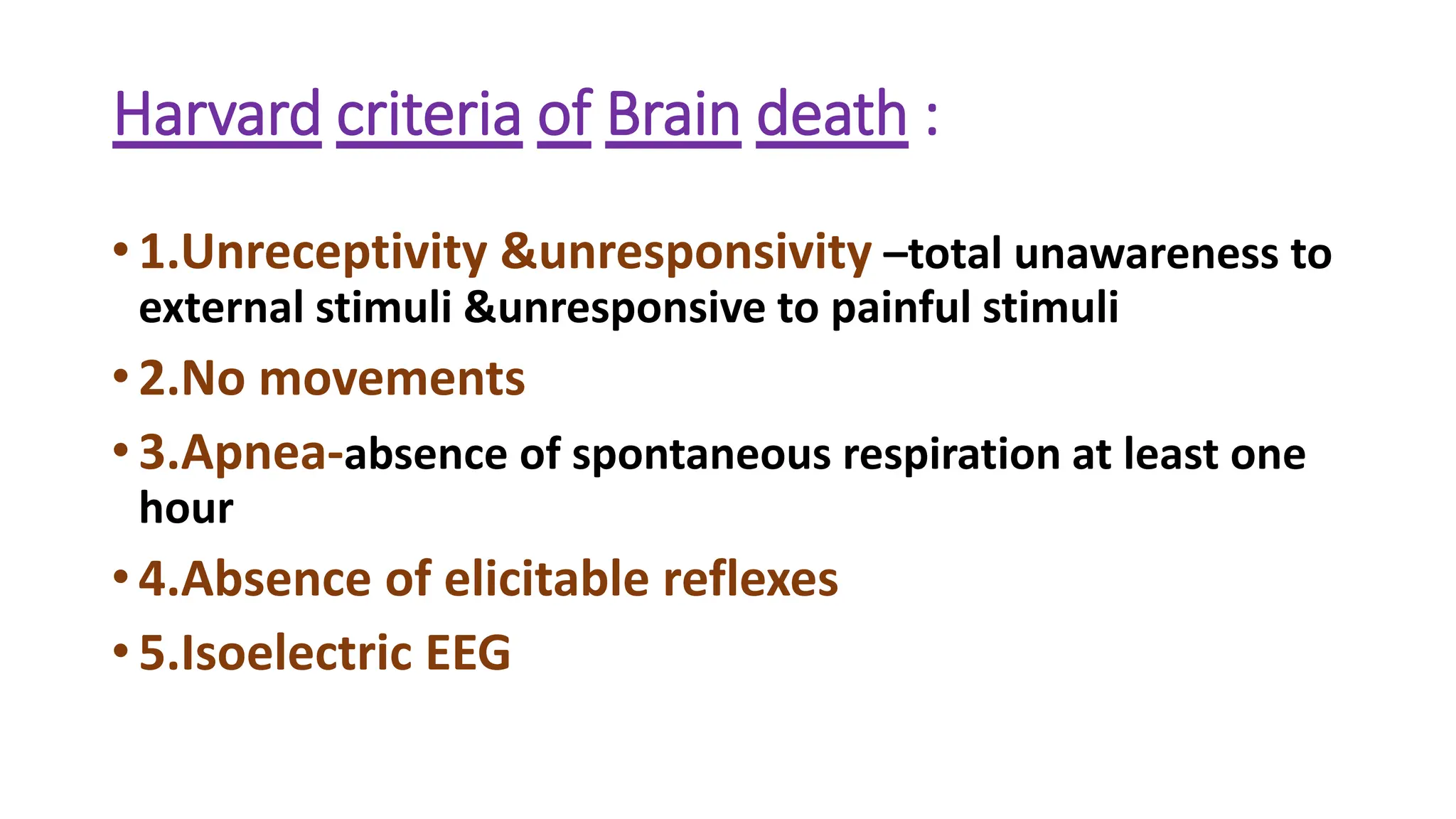 Harvard criteria of Brain death :
• 1.Unreceptivity &unresponsivity –total unawareness to
external stimuli &unresponsive to painful stimuli
• 2.No movements
• 3.Apnea-absence of spontaneous respiration at least one
hour
• 4.Absence of elicitable reflexes
• 5.Isoelectric EEG
 