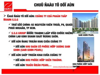 CHUÛ ÑAÀU TÖ DÖÏ AÙN

 CHUÛ ÑAÀU TÖ DÖÏ AÙN: COÂNG TY COÅ PHAÀN TAÄP
ÑOAØN S.S.G
    TRUÏ SÔÛ CHÍNH: 92 NGUYEÃN VAÊN TROÅI, P8, QUAÄN
   PHUÙ NHUAÄN, TP HCM.
    S.S.G GROUP ÑÖÔÏC THAØNH LAÄP VÔÙI CHÖÙC NAÊNG
                                                          SAØI GOØN PEARL
   CHÍNH LAØ KINH DOANH BAÁT ÑOÄNG SAÛN.
    DÖÏ AÙN ÑANG TRIEÅN KHAI CUÛA COÂNG TY
        DÖÏ AÙN KHU DAÂN CÖ PHÖÙC HÔÏP SOÂNG SAØI
       GOØN (SAØI GOØN PEARL)
    DÖÏ AÙN SAÉP TRIEÅN KHAI CUÛA COÂNG TY
        DÖÏ AÙN KHU PHÖÙC HÔÏP VAÊN THAÙNH.
        DÖÏ AÙN THAÛO ÑIEÀN PEARL…                  KHU PHÖÙC HÔÏP VAÊN
                                                     THAÙNH
                                                     3
 