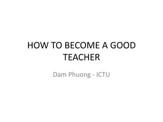 HOW TO BECOME A GOOD
TEACHER
Dam Phuong - ICTU
 