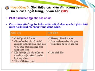 Hoạt động 3: Giới thiệu các kiểu định dạng danh
sách, cách ngắt trang, in văn bản (20’).
• Phát phiếu học tập cho các nhóm.
• Các nhóm sẽ cùng tìm hiểu, nhận xét và đưa ra cách phân biệt
giữa hai kiểu định dạng trong danh sách.
Giáo viên Học Sinh
 Chia lớp thành 2 nhóm
 Các nhóm dựa vào bộ câu hỏi
của giáo viên đưa ra và thảo luận
về sự khác nhau của việc định
dạng danh sách.
 Kêu đại diện của các nhóm lên
trình bày, hoặc là kêu 1 em bất
kỳ trong nhóm.
 Tổng kết lại nội dung
 Theo sự phân chia nhóm
 Dựa vào bộ câu hỏi của giáo
viên đưa ra để trả lời câu hỏi
 Lên trình bày
 