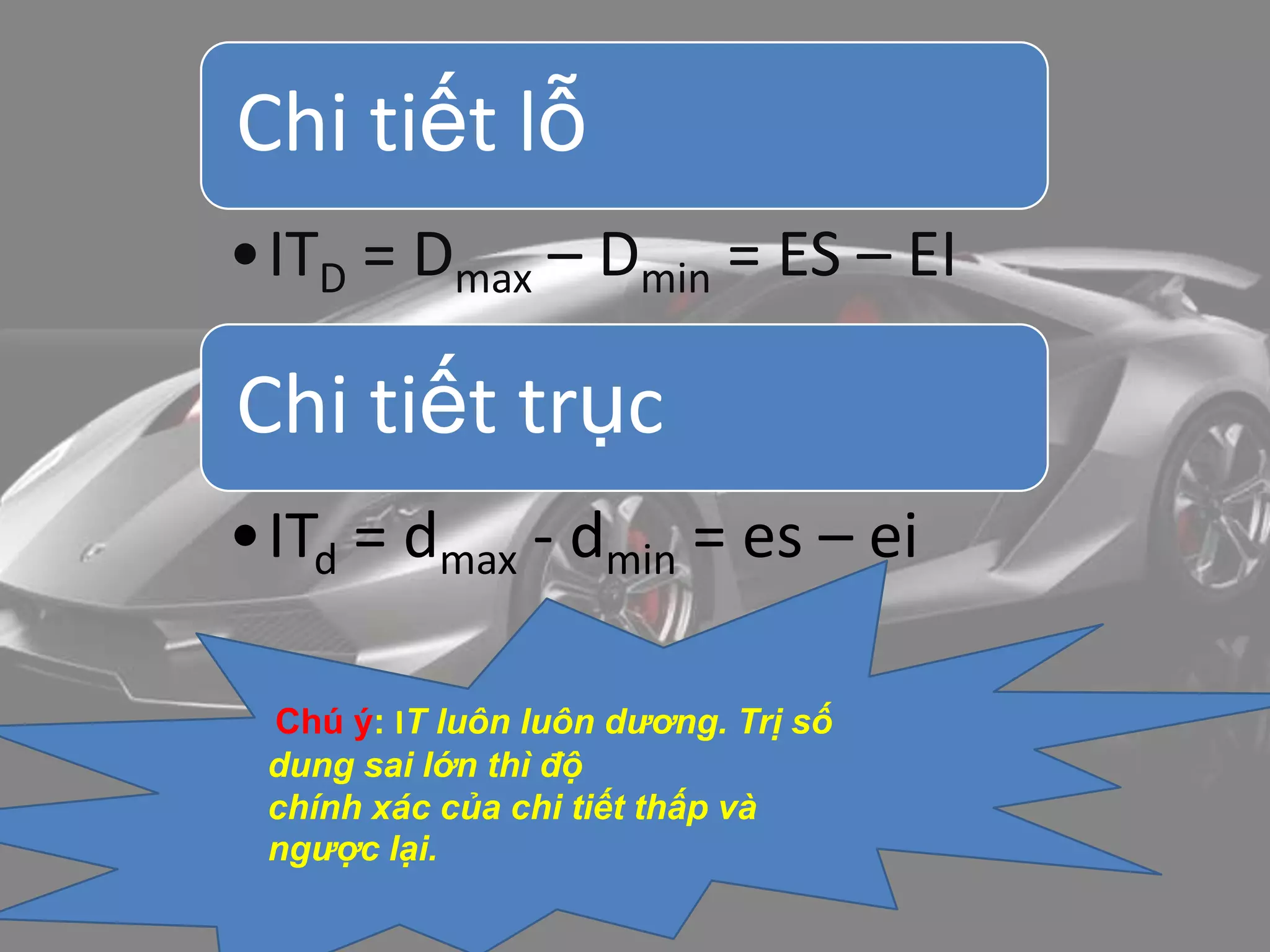 Chi tiết lỗ
•ITD = Dmax – Dmin = ES – EI
Chi tiết trục
•ITd = dmax - dmin = es – ei
Chú ý: IT luôn luôn dương. Trị số
dung sai lớn thì độ
chính xác của chi tiết thấp và
ngược lại.
 