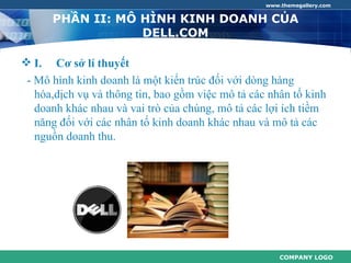 www.themegallery.com


       PHẦN II: MÔ HÌNH KINH DOANH CỦA
                   DELL.COM

 I.   Cơ sở lí thuyết
 - Mô hình kinh doanh là một kiến trúc đối với dòng hàng
   hóa,dịch vụ và thông tin, bao gồm việc mô tả các nhân tố kinh
   doanh khác nhau và vai trò của chúng, mô tả các lợi ích tiềm
   năng đối với các nhân tố kinh doanh khác nhau và mô tả các
   nguồn doanh thu.




                                                       COMPANY LOGO
 