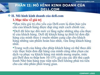 www.themegallery.com


     PHẦN II: MÔ HÌNH KINH DOANH CỦA
                 DELL.COM
 II. Mô hình kinh doanh của dell.com
   1.Mục tiêu về giá trị
   Mục tiêu giá trị chủ yếu của Dell.com là đảm bảo yêu
   cầu của khách hàng được đáp ứng một cách chính xác.
   Dell đã liên tục đổi mới và lắng nghe những nhu cầu thực
   tế của khách hàng. Dell để khách hàng tự thiết kế đơn đặt
   hàng của mình theo ý muốn nhằm cung cấp cho khách
   hàng những sản phẩm hoàn hảo nhất, vừa lòng khách hàng
   nhất.
   Trang web của hãng cho phép khách hàng có thể theo dõi
   việc thực hiện đơn đặt hàng của mình cũng như chọn các
   dịch vụ phục vụ khách hàng mà mình mong muốn, mức
   giá Dell đưa ra thấp hơn 10-15% giá của các đối thủ cạnh
   tranh Nhờ bán hàng trực tiếp nên Dell không phải trả tiền
   cho các nhà phân phối trung gian.

                                                        COMPANY LOGO
 