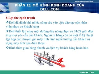 www.themegallery.com


      PHẦN II: MÔ HÌNH KINH DOANH CỦA
                  DELL.COM

5.Lợi thế cạnh tranh
Dell đã dành khá nhiều công sức vào việc đào tạo các nhân
viên phục vụ khách hàng
Dell thiết lập ngay một đường dây nóng phục vụ 24/24 giờ, đáp
ứng mọi yêu cầu của khách. Ngoài ra hãng còn có một tổ kỹ thuật
tập hợp các chuyên gia máy tính lành nghề hướng dẫn khách sử
dụng máy tính qua điện thoại.
Hình thức giao hàng nhanh và dịch vụ khách hàng hoàn hảo.




                                                     COMPANY LOGO
 