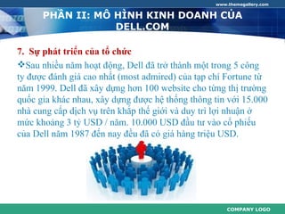 www.themegallery.com


      PHẦN II: MÔ HÌNH KINH DOANH CỦA
                  DELL.COM

7. Sự phát triển của tổ chức
Sau nhiều năm hoạt động, Dell đã trở thành một trong 5 công
ty được đánh giá cao nhất (most admired) của tạp chí Fortune từ
năm 1999. Dell đã xây dựng hơn 100 website cho từng thị trường
quốc gia khác nhau, xây dựng được hệ thống thông tin với 15.000
nhà cung cấp dịch vụ trên khắp thế giới và duy trì lợi nhuận ở
mức khoảng 3 tỷ USD / năm. 10.000 USD đầu tư vào cổ phiếu
của Dell năm 1987 đến nay đều đã có giá hàng triệu USD.




                                                     COMPANY LOGO
 
