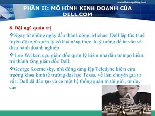 www.themegallery.com


      PHẦN II: MÔ HÌNH KINH DOANH CỦA
                  DELL.COM

8. Đội ngũ quản trị
Ngay từ những ngày đầu thành công, Michael Dell lập tức thuê
tuyển đội ngũ quản lý có khả năng thực thi ý tưởng để tư vấn và
điều hành doanh nghiệp.
 Lee Walker, cựu giám đốc quản lý kiêm nhà đầu tư mạo hiểm,
trở thành tổng giám đốc Dell.
George Kozmetsky, nhà đồng sáng lập Teledyne kiêm cựu
trưởng khoa kinh tế trường đại học Texas, về làm chuyên gia tư
vấn. Dell đã đào tạo và có một hệ thống quản trị tài giỏi, tư duy
cao



                                                       COMPANY LOGO
 